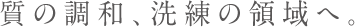 質の調和、洗練の領域へ。